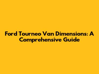 Ford Tourneo Van Dimensions: A Comprehensive Guide