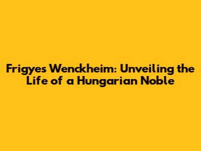 Frigyes Wenckheim: Unveiling the Life of a Hungarian Noble