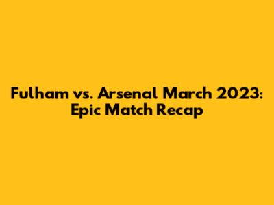 Fulham vs. Arsenal March 2023: Epic Match Recap