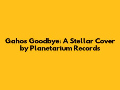 Gaho's Goodbye: A Stellar Cover by Planetarium Records