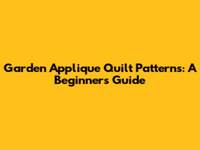 Garden Applique Quilt Patterns: A Beginner's Guide
