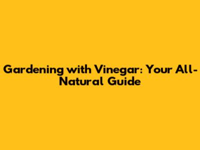 Gardening with Vinegar: Your All-Natural Guide