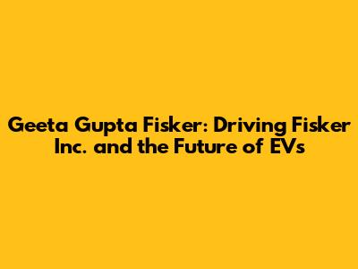 Geeta Gupta Fisker: Driving Fisker Inc. and the Future of EVs