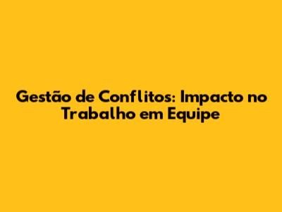 Gestão de Conflitos: Impacto no Trabalho em Equipe