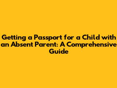 Getting a Passport for a Child with an Absent Parent: A Comprehensive Guide