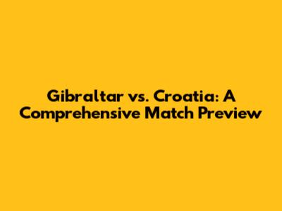 Gibraltar vs. Croatia: A Comprehensive Match Preview