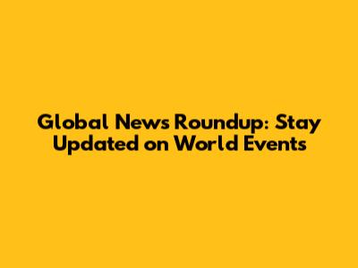 Global News Roundup: Stay Updated on World Events