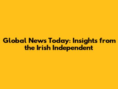 Global News Today: Insights from the Irish Independent