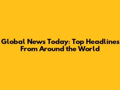 Global News Today: Top Headlines From Around the World