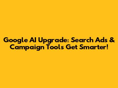 Google AI Upgrade: Search Ads & Campaign Tools Get Smarter!