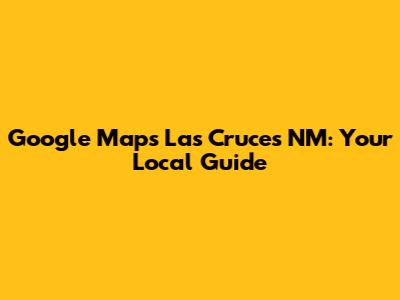 Google Maps Las Cruces NM: Your Local Guide