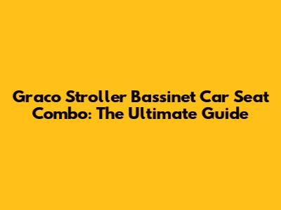 Graco Stroller Bassinet Car Seat Combo: The Ultimate Guide