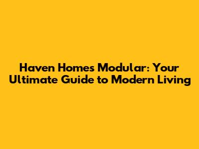 Haven Homes Modular: Your Ultimate Guide to Modern Living