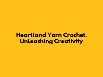 Heartland Yarn Crochet: Unleashing Creativity