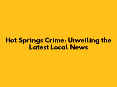 Hot Springs Crime: Unveiling the Latest Local News