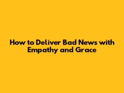 How to Deliver Bad News with Empathy and Grace