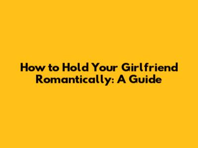How to Hold Your Girlfriend Romantically: A Guide