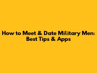 How to Meet & Date Military Men: Best Tips & Apps