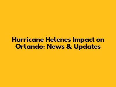 Hurricane Helene's Impact on Orlando: News & Updates