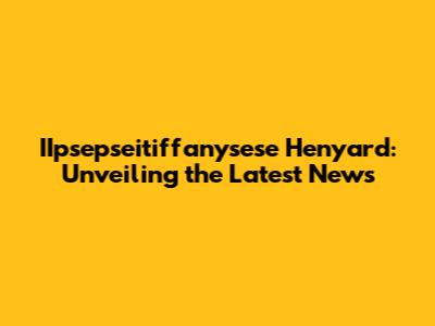 IIpsepseitiffanysese Henyard: Unveiling the Latest News