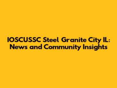 IOSCUSSC Steel Granite City IL: News and Community Insights