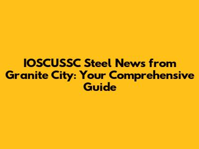 IOSCUSSC Steel News from Granite City: Your Comprehensive Guide
