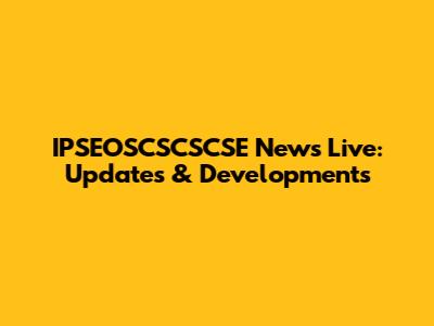 IPSEOSCSCSCSE News Live: Updates & Developments
