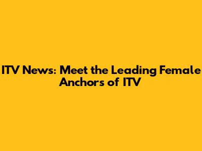 ITV News: Meet the Leading Female Anchors of ITV