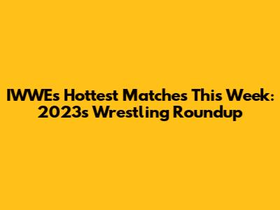 IWWE's Hottest Matches This Week: 2023's Wrestling Roundup
