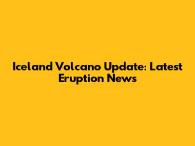 Iceland Volcano Update: Latest Eruption News