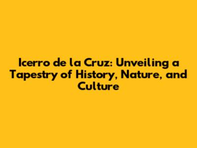 Icerro de la Cruz: Unveiling a Tapestry of History, Nature, and Culture