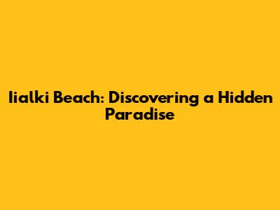 Iialki Beach: Discovering a Hidden Paradise