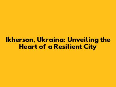 Ikherson, Ukraina: Unveiling the Heart of a Resilient City