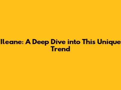 Ileane: A Deep Dive into This Unique Trend