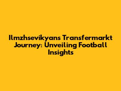 Ilmzhsevikyan's Transfermarkt Journey: Unveiling Football Insights