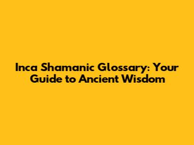Inca Shamanic Glossary: Your Guide to Ancient Wisdom
