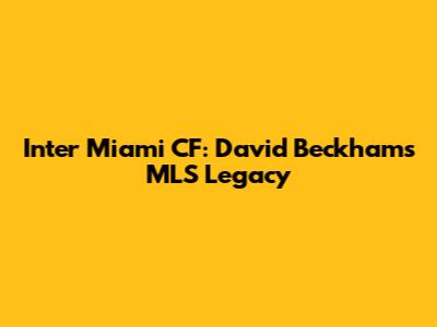 Inter Miami CF: David Beckham's MLS Legacy