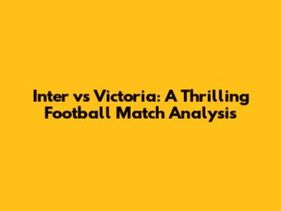 Inter vs Victoria: A Thrilling Football Match Analysis