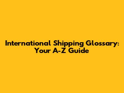International Shipping Glossary: Your A-Z Guide