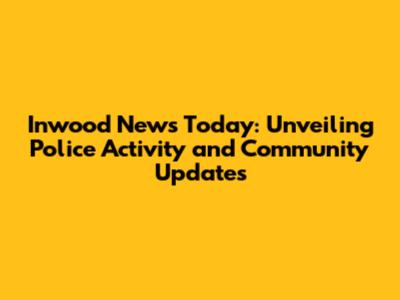 Inwood News Today: Unveiling Police Activity and Community Updates