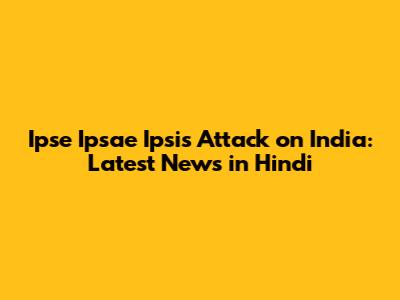 Ipse Ipsae Ipsis Attack on India: Latest News in Hindi