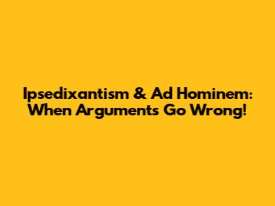 Ipsedixantism & Ad Hominem: When Arguments Go Wrong!