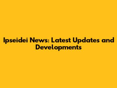 Ipseidei News: Latest Updates and Developments
