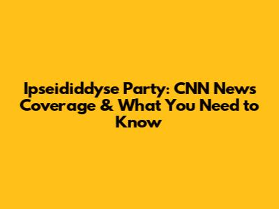 Ipseididdyse Party: CNN News Coverage & What You Need to Know
