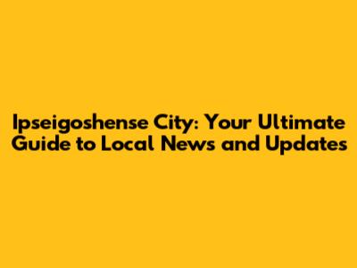 Ipseigoshense City: Your Ultimate Guide to Local News and Updates