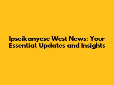 Ipseikanyese West News: Your Essential Updates and Insights