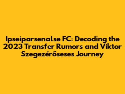 Ipseiparsenalse FC: Decoding the 2023 Transfer Rumors and Viktor Szegezérősese's Journey
