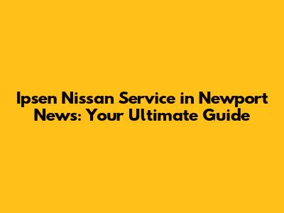 Ipsen Nissan Service in Newport News: Your Ultimate Guide