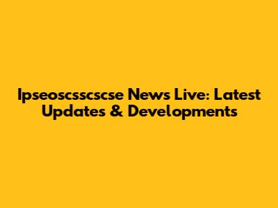Ipseoscsscscse News Live: Latest Updates & Developments