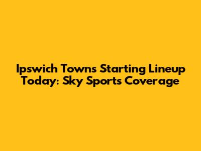Ipswich Town's Starting Lineup Today: Sky Sports Coverage